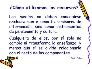 Los medios no deben concebirse
exclusivamente como transmisores de
información, sino como instrumentos
de pensamiento y cultura.
Cualquiera de ellos, por sí solo no
cambia ni transforma la enseñanza, y
menos aún si se olvida relacionarlo
con el resto de los componentes.
¿Cómo utilizamos los recursos?
Julio Cabero
 