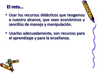 El reto…El reto…
• Usar los recursos didácticos que tengamosUsar los recursos didácticos que tengamos
a nuestro alcance, que sean económicos ya nuestro alcance, que sean económicos y
sencillos de manejo y manipulación.sencillos de manejo y manipulación.
• Usarlos adecuadamente, son recursos paraUsarlos adecuadamente, son recursos para
el aprendizaje y para la enseñanza.el aprendizaje y para la enseñanza.
 