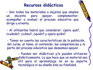 Recursos didácticos
- Son todos los materiales u objetos que emplea
un docente para apoyar, complementar,
acompañar o evaluar el proceso educativo que
dirige u orienta.
- Pueden ser didácticos y/o pueden utilizarse
didácticamente. Lo que hace que un material sea
útil para el aprendizaje no es su soporte
tecnológico ni su diseño sino su finalidad.
- Al utilizarlos habrá que considerar: ¿para qué?,
¿cuándo?, ¿cómo?, ¿quién? y ¿para quién?
- Tomar en cuenta las características de la población,
del curso, el tema, el contenido, las competencias y la
parte del proceso educativo que deseamos apoyar.
 