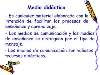 Medio didáctico
- Es cualquier material elaborado con la
intención de facilitar los procesos de
enseñanza y aprendizaje.
- Los medios de comunicación y los medios
de enseñanza se distinguen por el tipo de
mensaje.
- Los medios de comunicación son valiosos
recursos didácticos.
 