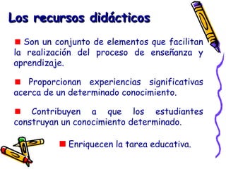 Los recursos didácticosLos recursos didácticos
Son un conjunto de elementos que facilitan
la realización del proceso de enseñanza y
aprendizaje.
Proporcionan experiencias significativas
acerca de un determinado conocimiento.
Contribuyen a que los estudiantes
construyan un conocimiento determinado.
Enriquecen la tarea educativa.
 