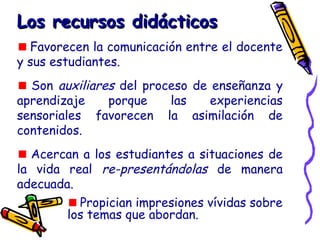 Los recursos didácticosLos recursos didácticos
Favorecen la comunicación entre el docente
y sus estudiantes.
Son auxiliares del proceso de enseñanza y
aprendizaje porque las experiencias
sensoriales favorecen la asimilación de
contenidos.
Acercan a los estudiantes a situaciones de
la vida real re-presentándolas de manera
adecuada.
Propician impresiones vívidas sobre
los temas que abordan.
 