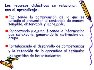 Los recursos didácticos se relacionan
con el aprendizaje:
Facilitando la comprensión de lo que se
estudia al presentar el contenido de manera
tangible, observable y manejable.
Concretando y ejemplificando la información
que se expone, generando la motivación del
grupo.
Fortaleciendo el desarrollo de competencias
y la retención de lo aprendido al estimular
los sentidos de los estudiantes.
 