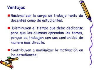 Racionalizan la carga de trabajo tanto de
docentes como de estudiantes.
Disminuyen el tiempo que debe dedicarse
para que los alumnos aprendan los temas,
porque se trabajan con sus contenidos de
manera más directa.
Contribuyen a maximizar la motivación en
los estudiantes.
Ventajas
 