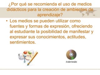 ¿Por qué se recomienda el uso de medios
didácticos para la creación de ambientes de
aprendizaje?
• Los medios se pueden utilizar como
fuentes y formas de expresión, ofreciendo
al estudiante la posibilidad de manifestar y
expresar sus conocimientos, actitudes,
sentimientos.

 