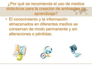 ¿Por qué se recomienda el uso de medios
didácticos para la creación de ambientes de
aprendizaje?
• El conocimiento y la información
almacenados en diferentes medios se
conservan de modo permanente y sin
alteraciones o pérdidas.

 