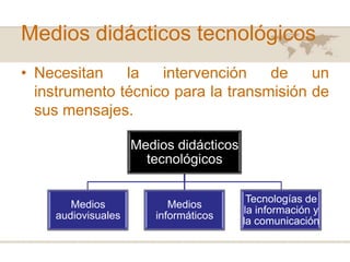 Medios didácticos tecnológicos
• Necesitan
la
intervención
de
un
instrumento técnico para la transmisión de
sus mensajes.
Medios didácticos
tecnológicos

Medios
audiovisuales

Medios
informáticos

Tecnologías de
la información y
la comunicación

 