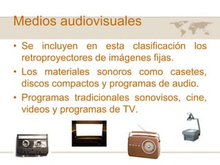 Medios audiovisuales
• Se incluyen en esta clasificación los
retroproyectores de imágenes fijas.
• Los materiales sonoros como casetes,
discos compactos y programas de audio.
• Programas tradicionales sonovisos, cine,
videos y programas de TV.

 