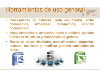 Herramientas de uso general
• Procesadores de palabras: crear documentos, editar
documentos,
almacenar
documentos,
imprimir
documentos.
• Hojas electrónicas: almacenar datos numéricos, ejecutar
funciones de cálculo y elaboración de gráficos.
• Bases de datos: diseñados para almacenar, organizar,
accesar, relacionar y modificar grandes cantidades de
datos.

 