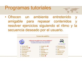 Programas tutoriales
• Ofrecen un ambiente entretenido y
amigable para repasar contenidos y
resolver ejercicios siguiendo el ritmo y la
secuencia deseado por el usuario.

 