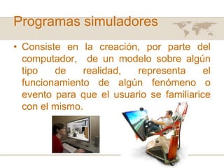 Programas simuladores
• Consiste en la creación, por parte del
computador, de un modelo sobre algún
tipo
de
realidad,
representa
el
funcionamiento de algún fenómeno o
evento para que el usuario se familiarice
con el mismo.

 