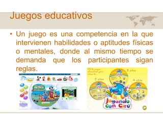 Juegos educativos
• Un juego es una competencia en la que
intervienen habilidades o aptitudes físicas
o mentales, donde al mismo tiempo se
demanda que los participantes sigan
reglas.

 