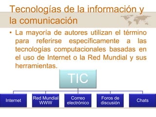 Tecnologías de la información y
la comunicación
• La mayoría de autores utilizan el término
para referirse específicamente a las
tecnologías computacionales basadas en
el uso de Internet o la Red Mundial y sus
herramientas.

TIC
Internet

Red Mundial
WWW

Correo
electrónico

Foros de
discusión

Chats

 
