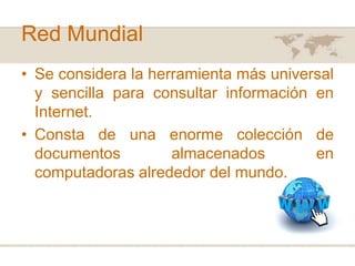 Red Mundial
• Se considera la herramienta más universal
y sencilla para consultar información en
Internet.
• Consta de una enorme colección de
documentos
almacenados
en
computadoras alrededor del mundo.

 