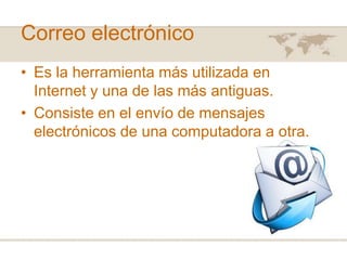 Correo electrónico
• Es la herramienta más utilizada en
Internet y una de las más antiguas.
• Consiste en el envío de mensajes
electrónicos de una computadora a otra.

 
