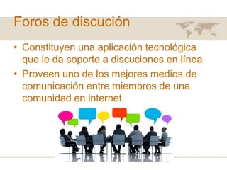 Foros de discución
• Constituyen una aplicación tecnológica
que le da soporte a discuciones en línea.
• Proveen uno de los mejores medios de
comunicación entre miembros de una
comunidad en internet.

 