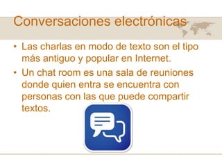Conversaciones electrónicas
• Las charlas en modo de texto son el tipo
más antiguo y popular en Internet.
• Un chat room es una sala de reuniones
donde quien entra se encuentra con
personas con las que puede compartir
textos.

 