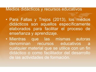 Medios didácticos y recursos educativos
• Para Fallas y Trejos (2013), los medios
didácticos son aquellos específicamente
elaborados para facilitar el proceso de
enseñanza y aprendizaje.
• Mientras que las mismas autoras
denominan
recursos
educativos
a
cualquier material que se utilice con un fin
didáctico o como facilitador del desarrollo
de las actividades de formación.

 