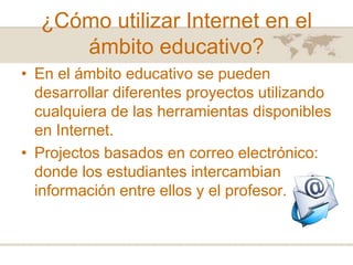 ¿Cómo utilizar Internet en el
ámbito educativo?
• En el ámbito educativo se pueden
desarrollar diferentes proyectos utilizando
cualquiera de las herramientas disponibles
en Internet.
• Projectos basados en correo electrónico:
donde los estudiantes intercambian
información entre ellos y el profesor.

 