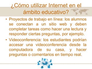 ¿Cómo utilizar Internet en el
ámbito educativo?
• Proyectos de trabajo en línea: los alumnos
se conectan a un sitio web y deben
completar tareas como hacer una lectura y
responder ciertas preguntas, por ejemplo.
• Videoconferencia: los estudiantes podrían
accesar una videoconferencia desde la
computadora de su casa, y hacer
preguntas o comentarios en tiempo real.

 