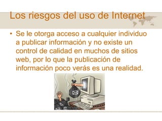 Los riesgos del uso de Internet
• Se le otorga acceso a cualquier individuo
a publicar información y no existe un
control de calidad en muchos de sitios
web, por lo que la publicación de
información poco verás es una realidad.

 