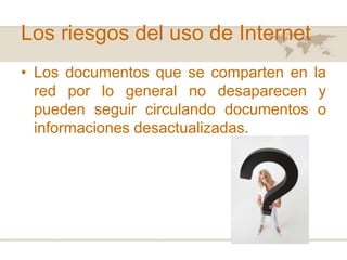 Los riesgos del uso de Internet
• Los documentos que se comparten en la
red por lo general no desaparecen y
pueden seguir circulando documentos o
informaciones desactualizadas.

 