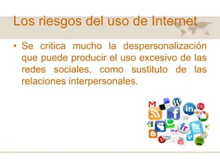Los riesgos del uso de Internet
• Se critica mucho la despersonalización
que puede producir el uso excesivo de las
redes sociales, como sustituto de las
relaciones interpersonales.

 