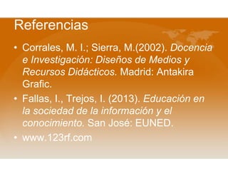 Referencias
• Corrales, M. I.; Sierra, M.(2002). Docencia
e Investigación: Diseños de Medios y
Recursos Didácticos. Madrid: Antakira
Grafic.
• Fallas, I., Trejos, I. (2013). Educación en
la sociedad de la información y el
conocimiento. San José: EUNED.
• www.123rf.com

 