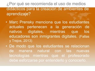 ¿Por qué se recomienda el uso de medios
didácticos para la creación de ambientes de
aprendizaje?
• Marc Prensky menciona que los estudiantes
actuales pertenecen a la generación de
nativos
digitales,
mientras
que
los
educadores son inmigrantes digitales. (Fallas
y Trejos, 2013)

• De modo que los estudiantes se relacionan
de manera natural con las nuevas
tecnologías mientras que el profesorado
debe esforzarse por entenderlo y conocerlo.

 
