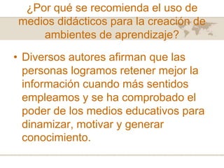 ¿Por qué se recomienda el uso de
medios didácticos para la creación de
ambientes de aprendizaje?

• Diversos autores afirman que las
personas logramos retener mejor la
información cuando más sentidos
empleamos y se ha comprobado el
poder de los medios educativos para
dinamizar, motivar y generar
conocimiento.

 