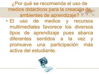 ¿Por qué se recomienda el uso de
medios didácticos para la creación de
ambientes de aprendizaje?
• El uso de medios y recursos
multimediales favorece los diversos
tipos de aprendizaje pues abarca
diferentes sentidos a la vez y
promueve una participación más
activa del estudiante.

 