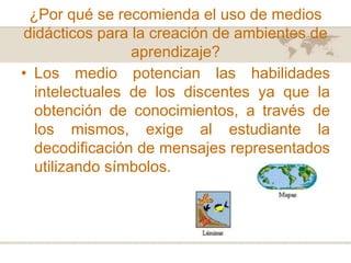 ¿Por qué se recomienda el uso de medios
didácticos para la creación de ambientes de
aprendizaje?
• Los medio potencian las habilidades
intelectuales de los discentes ya que la
obtención de conocimientos, a través de
los mismos, exige al estudiante la
decodificación de mensajes representados
utilizando símbolos.

 