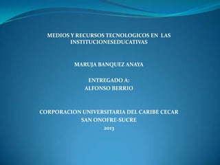 MEDIOS Y RECURSOS TECNOLOGICOS EN LAS
INSTITUCIONESEDUCATIVAS

MARUJA BANQUEZ ANAYA
ENTREGADO A:
ALFONSO BERRIO

CORPORACION UNIVERSITARIA DEL CARIBE CECAR
SAN ONOFRE-SUCRE
2013

 