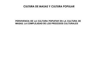 CULTURA DE MASAS Y CULTURA POPULAR PERVIVENCIA DE LA CULTURA POPUPAR EN LA CULTURA DE MASAS. LA COMPLEJIDAD DE LOS PROCESOS CULTURALES 