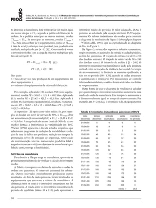 Sellitto, M. A.; Borchardt, M.; Pereira, G. M. Medição de tempo de atravessamento e inventário em processo em manufatura controlada por
ordens de fabricação. Produção, v. 18, n. 3, p. 493-507, 2008
502
to atravesse a manufatura. Este tempo pode ser maior, igual
ou menor do que o TLm, segundo a política de liberação de
ordens. Se a política antecipar as ordens maiores, produz
TLmwqtd < TLm. Se antecipar as menores, produz TLmwqtd >
TLm. Para uma ordem de n equipamentos, soma-se TLmwqtde
à taxa de serviço, o tempo mais provável para produzir uma
unidade, multiplicado por [n - 1] (12). Outro modo é somar
o inventário médio com a carga da ordem e multiplicar pela
taxa de serviço (13).
(12)
(13)
Nas quais:
S = taxa de serviço para produção de um equipamento, em
dias/ equipamento; e
n = número de equipamentos da ordem de fabricação.
Por exemplo, aplicando (12) à ordem 950 (nove equipa-
mentos), resulta PE = 30,62 + 1,2 x 8 = 40,2 dias. Aplicando
(13), resulta PE = [25,62 + 9]1,2 = 41,5 dias. Aplicando à
ordem 892 (dezesseis equipamentos), resultam, respectiva-
mente, PE = 30,62 + 1,2 x 15 = 48,62 dias e PE = [25,62 +
16]1,2 = 49,9 dias.
A expressão (12) opera com valor médio. Se, por exem-
plo, se desejar um nível de serviço de 90%, o TLwmqtde deve
ser acrescido em [f.inv.normalp(0,9) x TLsw] = [1,28 x 13,2]
= 16,9 dias. A magnitude do termo (mais de 50% do termo
médio) destaca a importância da variabilidade em TBC.
Wacker (1996) apresenta e discute estudos empíricos que
relacionam programas de redução de variabilidade (redu-
ção da taxa de falhas em produtos, redução em tempos de
preparação, níveis de estoques de segurança, roteirização
da movimentação interna, manutenção produtiva total e
engenharia concorrente) com objetivos de manufatura (qua-
lidade, custo, entrega e flexibilidade).
5.2 Filas na manufatura
Para abordar a fila que surge na manufatura, apresenta-se
primeiramente um modo de verificar o cálculo do inventário
médio.
A Tabela 4 reorganiza os dados de entradas e saídas de
ordens em quinzenas. O intervalo quinzenal foi arbitra-
do. Outros intervalos possivelmente produzirão outros
resultados. Ao fim de cada quinzena, foram totalizados os
equipamentos que entraram e saíram da manufatura. A
diferença entre os totais é o inventário instantâneo, no fim
da quinzena. A média entre os inventários instantâneos do
período de equilíbrio (datas 30 a 210) pode aproximar o
inventário médio do período. O valor calculado, 28,92, é
próximo ao calculado pela equação do funil, 25,72 equipa-
mentos. Os valores instantâneos são usados para construir
o diagrama de resultados da Figura 3 (throughput diagram
– WIENDAHL, 1995), que dá especificidade ao diagrama
de filas da Figura 1.
Na Figura 3, os traçados superior e inferior representam,
respectivamente, os acúmulos de entrada e saída de pedidos,
ao fim das quinzenas. O traçado de entrada vai de 0 a 210
dias (ordens entram). O traçado de saída vai de 30 a 240
dias (ordens saem). O intervalo de análise é [0 - 240]. O
inventário instantâneo na manufatura é dado pela distância
vertical entre os traçados (a distância horizontal é o tempo
de atravessamento). A distância se mantém equilibrada, a
não ser no período [90 - 120], quando as saídas atrasaram
e aumentaram o inventário. Por mecanismos de controle
interno da manufatura, as saídas foram aceleradas e as linhas
se reaproximaram.
Outra forma de usar o diagrama de resultados é calcular
por quanto tempo o inventário instantâneo sustentará a taxa
média de saída da manufatura. Este tempo é a autonomia e
é dimensionalmente igual ao tempo de atravessamento. Por
exemplo, em t = 210 dias, o inventário é de 22 equipamentos
Tabela 4: Inventários instantâneos quinzenais 2005/2
data
decorrida
tempo
decorrido
entrada
acumulada
saída
acumulada
inventário
no período
01/06/05 0 0 0 0
15/06/05 15 9 0 9
01/07/05 30 32 2 30
15/07/05 45 45 11 34
01/08/05 60 57 37 20
15/08/05 75 63 41 22
01/09/05 90 74 54 20
15/09/05 105 92 64 28
01/10/05 120 112 74 38
15/10/05 135 116 81 35
01/11/05 150 145 110 35
15/11/05 165 165 128 37
01/12/05 180 191 162 29
15/12/05 195 198 172 26
01/01/06 210 206 184 22
15/01/06 225 206 196 10
01/02/06 240 206 206 0
média = 28,9
079-093 (493-507).indd 502079-093 (493-507).indd 502 12/11/2008 11:14:0912/11/2008 11:14:09
 