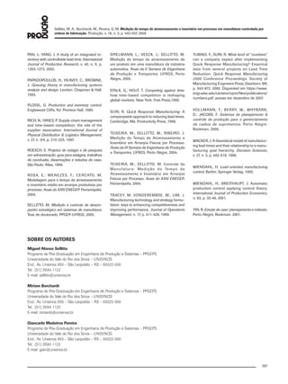 507
Sellitto, M. A.; Borchardt, M.; Pereira, G. M. Medição de tempo de atravessamento e inventário em processo em manufatura controlada por
ordens de fabricação. Produção, v. 18, n. 3, p. 493-507, 2008
PAN, J.; YANG, J. A study of an integrated in-
ventory with controllable lead time. International
Journal of Production Research, v. 40, n. 5, p.
1263-1273, 2002.
PAPADOPOULOS, H.; HEAVEY, C.; BROWNE,
J. Queuing theory in manufacturing systems
analysis and design. London: Chapman & Hall,
1993.
PLOSSL, G. Production and inventory control.
Englewood Cliffs, NJ: Prentice Hall, 1985.
RICH, N.; HINES, P. Supply-chain management
and time-based competition: the role of the
supplier association. International Journal of
Physical Distribution & Logistics Management,
v. 27, n. 3/4, p. 210–225, 1997.
ROESCH, S. Projetos de estágio e de pesquisa
em administração: guia para estágios, trabalhos
de conclusão, dissertações e estudos de caso.
São Paulo: Atlas, 1999.
ROSA, E.; MENEZES, F.; CERCATO, M.
Modelagem para o tempo de atravessamento
e inventário médio em arranjos produtivos por
processo. Anais do XXIV ENEGEP. Florianópolis:
2004.
SELLITTO, M. Medição e controle de desem-
penho estratégico em sistemas de manufatura.
Tese de doutorado. PPGEP-UFRGS, 2005.
SPIELMANN, L.; VEECK, J.; SELLITTO, M.
Medição de tempo de atravessamento de
um produto em uma manufatura da indústria
automotiva. Anais da V Semana de Engenharia
de Produção e Transportes, UFRGS, Porto
Alegre, 2005.
STALK, G.; HOUT, T. Competing against time:
how time-based competition is reshaping
global markets. New York: Free Press,1990.
SURI, R. Quick Response Manufacturing: A
companywide approach to reducing lead times.
Cambridge, Ma: Productivity Press, 1998.
TEIXEIRA, M.; SELLITTO, M.; RIBEIRO. J.
Medição do Tempo de Atravessamento e
Inventário em Arranjos Físicos por Processo.
Anais da III Semana de Engenharia de Produção
e Transportes, UFRGS, Porto Alegre, 2004.
TEIXEIRA, M.; SELLITTO, M. Controle da
Manufatura: Medição do Tempo de
Atravessamento e Inventário em Arranjos
Físicos por Processo. Anais do XXIV ENEGEP,
Florianópolis, 2004.
TRACEY, M; VONDEREMBSE, M.; LIM, J.
Manufacturing technology and strategy formu-
lation: keys to enhancing competitiveness and
improving performance. Journal of Operations
Management, n. 17, p. 411-428, 1999.
TUBINO, F.; SURI, R. What kind of “numbers”
can a company expect after implementing
Quick Response Manufacturing? Empirical
data from several projects on Lead Time
Reduction. Quick Response Manufacturing
2000 Conference Proceedings. Society of
Manufacturing Engineers Press, Dearborn, MI,
p. 943-972, 2000. Disponível em https://www.
engr.wisc.edu/centers/cqrm/ﬁles/publications/
numbers.pdf, acesso em dezembro de 2007.
VOLLMANN, T.; BERRY, W.; WHYBARK,
D.; JACOBS, F. Sistemas de planejamento &
controle da produção para o gerenciamento
da cadeia de suprimentos. Porto Alegre:
Bookman, 2006.
WACKER, J. A theoretical model of manufactur-
ing lead times and their relationship to a manu-
facturing goal hierarchy. Decision Sciences,
v. 27, n. 3, p. 483-518, 1996.
WIENDAHL, H. Load-oriented manufacturing
control. Berlim: Springer Verlag, 1995.
WIENDAHL, H.; BREITHAUPT, J. Automatic
production control applying control theory,
International Journal of Production Economics,
n. 63, p. 33-46, 2001.
YIN, R. Estudo de caso: planejamento e método.
Porto Alegre: Bookman, 2001.
Miguel Afonso Sellitto
Programa de Pós-Graduação em Engenharia de Produção e Sistemas – PPGEPS
Universidade do Vale do Rio dos Sinos – UNISINOS
End.: Av. Unisinos 950 – São Leopoldo – RS – 93022-000
Tel.: (51) 3590-1122
E-mail: sellitto@unisinos.br
Miriam Borchardt
Programa de Pós-Graduação em Engenharia de Produção e Sistemas – PPGEPS
Universidade do Vale do Rio dos Sinos – UNISINOS
End.: Av. Unisinos 950 – São Leopoldo – RS – 93022-000
Tel.: (51) 3590-1122
E-mail: miriamb@unisinos.br
Giancarlo Medeiros Pereira
Programa de Pós-Graduação em Engenharia de Produção e Sistemas – PPGEPS
Universidade do Vale do Rio dos Sinos – UNISINOS
End.: Av. Unisinos 950 – São Leopoldo – RS – 93022-000
Tel.: (51) 3590-1122
E-mail: gian@unisinos.br
SOBRE OS AUTORES
079-093 (493-507).indd 507079-093 (493-507).indd 507 12/11/2008 11:14:1012/11/2008 11:14:10
 