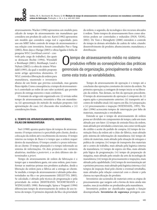 495
Sellitto, M. A.; Borchardt, M.; Pereira, G. M. Medição de tempo de atravessamento e inventário em processo em manufatura controlada por
ordens de fabricação. Produção, v. 18, n. 3, p. 493-507, 2008
da ordem; o segundo, da tecnologia e dos recursos alocados
à ordem. Tanto tempos de atravessamento fixos como alea-
tórios podem ser controlados e reduzidos (PAN; YANG,
2002). De Toni e Meneghetti (2000) estendem o controle
do tempo às demais atividades da cadeia de valor, citando:
desenvolvimento de produto; abastecimento; manufatura; e
distribuição.
Tempo de atravessamento de operação é o tempo até a
conclusão das operações constantes do roteiro da ordem. Na
primeira operação, a contagem de tempo inicia-se na libera-
ção da ordem. Nas demais, no fim da operação precedente.
O tempo de atravessamento de operação é composto de: (i)
espera após o processamento anterior; (ii) transporte até o
centro de trabalho atual; (iii) espera em fila; (iv) preparação;
e (v) processamento e inspeção (WIENDAHL, 1995). Wa-
cker (1996) acrescenta tempos de interrupção por falta de
materiais, manutenção e retrabalhos.
Entende-se que o tempo de atravessamento de ordens
possa ser dividido em componentes de tempo, cada um mais
afetado por um fator: (i) tempo de emissão física da ordem,
maisafetadoporatividadescomerciais,taiscomoverificação
de crédito e aceite do pedido de compra; (ii) tempo de tra-
mitação física da ordem até o chão-de-fábrica, mais afetado
pelo sistema de informações de manufatura; (iii) tempo de
coleta de materiais, mais afetado pela situação de estoques e
política de compras; (iv) tempo de transporte dos materiais
até o centro de trabalho, mais afetado pela logística interna
da manufatura; (v) tempo de espera em filas, mais afetado
pela lógica de programação; (vi) tempo de preparação de
máquina, mais afetado pelo estado-da-arte da tecnologia de
manufatura; (vii) tempo de processamento e inspeções, mais
afetado pela capabilidade; (viii) tempo de movimentação até
opróximoprocesso,maisafetadopelalogísticainterna;e(ix)
tempos de inspeção final pelo cliente e eventual retrabalho,
mais afetados pela relação comercial com o cliente e pela
clareza na especificação do produto.
Inventários são acúmulos de materiais entre as etapas de
processamento que surgem sob a forma de itens ainda não
usados, mas já recebidos ou produzidos pela manufatura.
Inventários podem ser classificados segundo a função
desempenhada. Inventários de segurança protegem con-
atravessamento. Wacker (1996) apresentou um modelo para
cálculo de tempo de atravessamento em manufatura que
considera um produto de cada vez. Karni (1982) apresentou
um modelo que considera carga real e capacidade, para
uso em MRP. Sobre controle de tempo de atravessamento e
sua relação com inventário, foram consultados Pan e Yang
(2002), Bem-daya e Hariga (2003) e obras ligadas à linha de
pesquisa WLC (workload control – con-
trole pela carga de trabalho), das quais
se destacam Bechte (1994), Wiendahl
e Breithaupt (2001), Breithaupt, Land e
Nyhuis (2002) e a obra de síntese Wien-
dahl (1995), da qual o modelo proposto
neste artigo aproveitou elementos. O
WLCcontrolaaliberaçãodeordenspara
manufatura, mantendo o inventário
abaixo de um limite que previna ociosidade, mas garanta
fluxorápido.Comoconseqüência,otempodeatravessamen-
to é controlado ao redor de um valor aceitável, que permite
prazos de entrega menores e mais confiáveis.
O restante do artigo está organizado em: (i) revisão sobre
tempo de atravessamento, inventário e filas em manufatu-
ra; (ii) apresentação do método de medição proposto; (iii)
apresentação do caso; (iv) discussão dos resultados; e (v)
considerações finais.
2. TEMPO DE ATRAVESSAMENTO, INVENTÁRIO,
FILAS EM MANUFATURA
Suri (1988) aponta quatro tipos de tempos de atravessa-
mento. O tempo externo é o percebido pelo cliente, desde a
colocação da ordem até o recebimento da mesma. O tempo
interno ou tempo de fluxo é o tempo que a ordem requer
dentro da manufatura. O tempo cotado é o prazo informa-
do ao cliente. O tempo planejado é o tempo informado ao
sistema de informações. Os dois primeiros são variáveis
aleatórias, medidas a posteriori, e os dois últimos são de-
terminados a priori.
Tempo de atravessamento de ordem de fabricação é o
tempo que a manufatura gasta, em uma ordem, para trans-
formar as matérias-primas nos produtos acabados, desde a
liberação da ordem para a fábrica até a entrega ao cliente.
Se medido, o tempo de atravessamento é afetado pelas alea-
toriedades na fila e no processamento (SELLITTO, 2005).
Se calculado, é afetado pela técnica de programação e pela
prioridade da ordem (BERTRAND; WOORTMANN e
WIJNGAARD, 1990). Bartezzaghi, Spina e Verganti (1994)
diferenciam tempo de atravessamento de ordens de uso in-
terno do tempo. O primeiro depende da fila e da prioridade
Otempo de atravessamento médio no sistema
produtivo reﬂete as conseqüências das práticas
gerenciais da organização, principalmente o modo
como esta trata as variabilidades.
079-093 (493-507).indd 495079-093 (493-507).indd 495 12/11/2008 11:14:0912/11/2008 11:14:09
 
