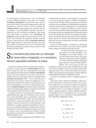 Sellitto, M. A.; Borchardt, M.; Pereira, G. M. Medição de tempo de atravessamento e inventário em processo em manufatura controlada por
ordens de fabricação. Produção, v. 18, n. 3, p. 493-507, 2008
496
tra interrupções no abastecimento e picos na demanda,
e contra desbalanceamentos entre centros de trabalho.
Inventários antecipativos são produzidos antes de picos
sazonais de vendas ou de paradas programadas de plantas,
prevenindo os custos de variar o nível de produção. In-
ventários cíclicos surgem quando não é possível comprar
ou produzir a exata quantidade requerida, devendo ser
respeitado um lote econômico de produção, cujas sobras
serão aproveitadas no próximo ciclo. Inventários em
transporte surgem quando é necessário esperar até que se
forme o lote econômico de transporte e durante o período
em que o material está em trânsito. Inventários especula-
tivos surgem quando se aproveitam flutuações de preços
para comprar ou produzir mais do que a demanda atual,
deixando as sobras para momentos em que os preços terão
mudado (PLOSSL, 1985).
Inventários também podem ser classificados segundo a
condição ao longo do processo. Matérias-primas são ma-
teriais iniciais, tais como aço ou petroquímicos, dos quais
serão originados itens diversificados. Partes e subconjuntos
são itens, tais como rolamentos, semi-eixos ou motores, re-
cebidos na forma em que serão usados em montagem final.
Inventário em processo (WIP – work-in-process) são os
materiais que já iniciaram e ainda não completaram o pro-
cessamento, podendo estar em filas, em processamento, em
ordens interrompidas ou em reserva, esperando aproveita-
mento. Produtos acabados são produtos prontos esperando
venda, em produção para estoque, ou entrega, em produção
sob encomenda (VOLLMANN et al., 2006).
Um aspecto positivo na acumulação de inventário está na
independência que surge entre operações, já que interrup-
ções em uma não afetam outras, amenizando a ameaça de
ociosidade (HEARD; PLOSSL, 1984). Sem estes inventários
intermediários, as taxas de produção entre dois centros de
trabalho consecutivos deveriam ser muito próximas, o que
é difícil de se conseguir na prática da manufatura. Outro as-
pecto ocorre quando pedidos são atendidos por inventários
localizados em centros de distribuição regionais, próximos
aos clientes, o que é mais rápido do que atender o pedido
por depósitos centralizados ou manufaturá-lo (JOHNSON;
MONTGOMERY, 1974).
Umaspectonegativoéageraçãodecustos.Podem-secitar
o adiantamento de capital, o custo da guarda e asseguração
e o risco de perdas por prazos de validade, obsolescência
ou decaimento. Goldratt (1990) acrescenta que inventários
encobremerrosdequalidadeevariabilidade,poisaumentam
a distância temporal entre a fabricação e o uso, dificultando
a comunicação e a solução de problemas. Acresce-se que o
excessodeinventáriodesestimulaainvestigaçãodospadrões
de demanda, já que, para qualquer tipo de demanda, sempre
haverá material disponível. Se houver um padrão de deman-
da não reconhecido pelo produtor, tais como uma sazonali-
dade, a falta de sincronismo entre fornecimento e demanda
pode fazer com que se produza fora de tempo, aumentando
o custo de produção.
Tempo de atravessamento e inventário em manufatura
mantém entre si uma relação como a que mantém tempo de
espera e número de clientes em processos de filas.
Um processo de filas surge quando che-
gam tarefas a um sistema produtivo e, por
variabilidade, em um dado instante, o nú-
mero de tarefas é maior do que o de recursos
disponíveis. O processo estará em equilíbrio
se as taxas médias de chegada e saída forem
iguais durante o tempo da análise (KLEIN-
ROCK, 1975). Um processo de filas em
manufatura consiste em uma ordem de fabricação que chega
a um centro de trabalho, espera sua vez na fila, é processada e
segue para outro centro. A ordem está sujeita à troca de prio-
ridades e interrupções por manutenção ou falta de materiais.
(PAPADOPOULOS; HEAVEY; BROWNE, 1993).
Uma fila em manufatura pode ser analisada segundo a
Figura 1.
Sejam α(t) e δ(t) os números de chegadas e saídas de or-
dens no intervalo [0, t]. O número de ordens N(t) na manu-
fatura é dado por (1). A área entre os traçados γ(t) representa
a permanência [ordens.unidade de tempo] das ordens na
manufatura em [0, t]. A taxa média de chegada λ, o tempo
médio Tm gasto por ordem e o número médio de ordens Nm
na manufatura em [0, t] são dados por (2), (3) e (4). Mani-
pulando, chega-se a (5), a fórmula de Little (KLEINROCK,
1975; HILLIER; LIEBERMAN, 1995).
N(t) = α(t) - δ(t) (1)
λ = α(t)/t (2)
Tm = γ(t)/α(t) (3)
Nm = γ(t)/t (4)
Nm = λ.Tm (5)
Se o inventário está crescendo, ou a liberação
de novas ordens é exagerada, ou a manufatura
não tem capacidade suﬁciente, ou ambas.
079-093 (493-507).indd 496079-093 (493-507).indd 496 12/11/2008 11:14:0912/11/2008 11:14:09
 