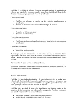 Actividad 5.- Actividad de refuerzo: el profesor entregará una ficha de actividades de
refuerzo que englobe los contenidos tratados hasta ahora; incluirá actividades de las
funciones vitales, del tipo de alimentación y de reproducción.

Objetivos didácticos:

      Clasificar los animales en función de dos criterios: desplazamiento y
       reproducción.
      Observar las ilustraciones e identificar diferentes tipos de animales.

Contenidos conceptuales:

      Conceptos de vivíparo y ovíparo.
      Definición de metamorfosis.

Contenidos procedimentales:

      Clasificación de los animales en función de otros dos criterios: desplazamiento y
       reproducción.

Contenidos actitudinales:

      Sensibilidad por los animales.

Metodología: para la incorporación de conceptos nuevos, se utilizarán temas
significativos para ellos, con el inicio de la sesión se detecta los conocimientos previos,
y poco a poco se introducirán conceptos nuevos que irán asimilando a través del trabajo
en clase.

Recursos: libro de texto, cuaderno y ficha de refuerzo.

Evaluación: revisaremos si han contestado correctamente las cuestiones planteadas y la
ficha de refuerzo la entregarán al día siguiente.



SESIÓN 4. (50 minutos).

Actividad 13.- Actividad de introducción y de conocimientos previos: se leerá el texto
referente a la clasificación de los animales vertebrados y se propone a los alumnos que
se toquen la espalda para identificar sus vértebras. Se le pedirá que nombren otros seres
vivos que tengan vértebras y se irán anotando en la pizarra.

Actividad 14.- Actividad de desarrollo: identificarán las distintas partes de los
esqueletos de las ilustraciones y a qué animales corresponden. Asimismo contestarán
una serie de preguntas relativas a los vertebrados:

      ¿En cuántos grupos se clasifican los animales vertebrados?
      ¿Qué grupos de vertebrados son ovíparos? ¿Y vivíparos?
 