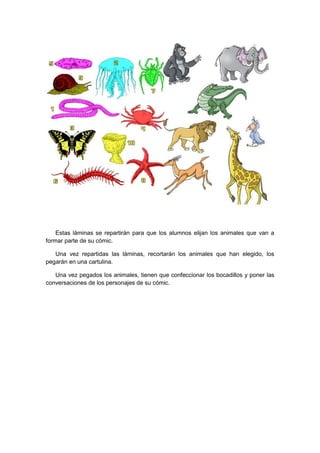 Estas láminas se repartirán para que los alumnos elijan los animales que van a
formar parte de su cómic.

   Una vez repartidas las láminas, recortarán los animales que han elegido, los
pegarán en una cartulina.

   Una vez pegados los animales, tienen que confeccionar los bocadillos y poner las
conversaciones de los personajes de su cómic.
 