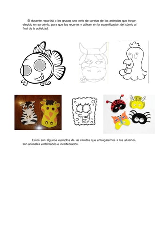 El docente repartirá a los grupos una serie de caretas de los animales que hayan
elegido en su cómic, para que las recorten y utilicen en la escenificación del cómic al
final de la actividad.




       Estos son algunos ejemplos de las caretas que entregaremos a los alumnos,
son animales vertebrados e invertebrados.
 