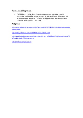 Referencias bibliográficas.

   -   CABRERO, J. (2004). Principios generales para la utilización, diseño,
       producción y evaluación de las TIC para su aplicación en la enseñanza, en
       J.CABRERO y R. ROMERO. Nuevas tecnologías en la práctica educativa.
       Granada, Arial, capítulo 1, pp. 7-29.

Webgrafía:

http://blogs.educared.org/red-pronino/ueccnscaft/2012/04/21/comics-de-los-animales-
vertebrados/

http://roble.pntic.mec.es/aorc0018/3tema3/unidad3.html

http://www.juntadeandalucia.es/averroes/ceip_san_rafael/Baelo%20claudia/CLASIFIC
ACION/ANIMALES.html#recurso

http://miclase.wordpress.com/
 