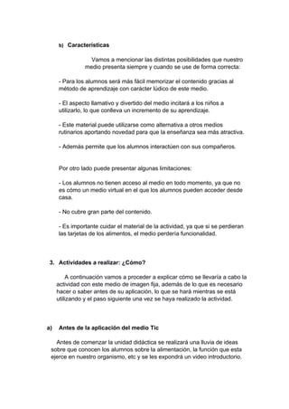 b) Características
Vamos a mencionar las distintas posibilidades que nuestro
medio presenta siempre y cuando se use de forma correcta:
- Para los alumnos será más fácil memorizar el contenido gracias al
método de aprendizaje con carácter lúdico de este medio.
- El aspecto llamativo y divertido del medio incitará a los niños a
utilizarlo, lo que conlleva un incremento de su aprendizaje.
- Este material puede utilizarse como alternativa a otros medios
rutinarios aportando novedad para que la enseñanza sea más atractiva.
- Además permite que los alumnos interactúen con sus compañeros.
Por otro lado puede presentar algunas limitaciones:
- Los alumnos no tienen acceso al medio en todo momento, ya que no
es cómo un medio virtual en el que los alumnos pueden acceder desde
casa.
- No cubre gran parte del contenido.
- Es importante cuidar el material de la actividad, ya que si se perdieran
las tarjetas de los alimentos, el medio perdería funcionalidad.
3. Actividades a realizar: ¿Cómo?
A continuación vamos a proceder a explicar cómo se llevaría a cabo la
actividad con este medio de imagen fija, además de lo que es necesario
hacer o saber antes de su aplicación, lo que se hará mientras se está
utilizando y el paso siguiente una vez se haya realizado la actividad.
a) Antes de la aplicación del medio Tic
Antes de comenzar la unidad didáctica se realizará una lluvia de ideas
sobre que conocen los alumnos sobre la alimentación, la función que esta
ejerce en nuestro organismo, etc y se les expondrá un video introductorio.
 