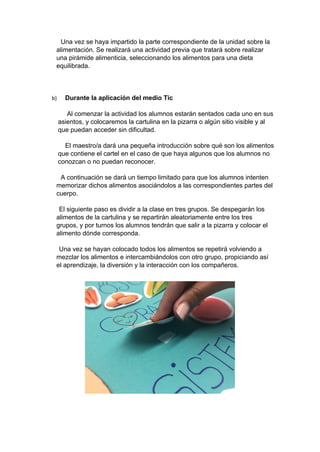 Una vez se haya impartido la parte correspondiente de la unidad sobre la
alimentación. Se realizará una actividad previa que tratará sobre realizar
una pirámide alimenticia, seleccionando los alimentos para una dieta
equilibrada.
b) Durante la aplicación del medio Tic
Al comenzar la actividad los alumnos estarán sentados cada uno en sus
asientos, y colocaremos la cartulina en la pizarra o algún sitio visible y al
que puedan acceder sin dificultad.
El maestro/a dará una pequeña introducción sobre qué son los alimentos
que contiene el cartel en el caso de que haya algunos que los alumnos no
conozcan o no puedan reconocer.
A continuación se dará un tiempo limitado para que los alumnos intenten
memorizar dichos alimentos asociándolos a las correspondientes partes del
cuerpo.
El siguiente paso es dividir a la clase en tres grupos. Se despegarán los
alimentos de la cartulina y se repartirán aleatoriamente entre los tres
grupos, y por turnos los alumnos tendrán que salir a la pizarra y colocar el
alimento dónde corresponda.
Una vez se hayan colocado todos los alimentos se repetirá volviendo a
mezclar los alimentos e intercambiándolos con otro grupo, propiciando así
el aprendizaje, la diversión y la interacción con los compañeros.
 