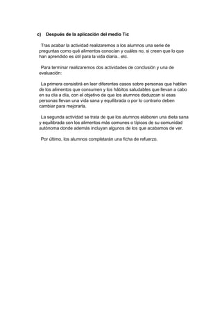 c) Después de la aplicación del medio Tic
Tras acabar la actividad realizaremos a los alumnos una serie de
preguntas como qué alimentos conocían y cuáles no, si creen que lo que
han aprendido es útil para la vida diaria.. etc.
Para terminar realizaremos dos actividades de conclusión y una de
evaluación:
La primera consistirá en leer diferentes casos sobre personas que hablan
de los alimentos que consumen y los hábitos saludables que llevan a cabo
en su día a día, con el objetivo de que los alumnos deduzcan si esas
personas llevan una vida sana y equilibrada o por lo contrario deben
cambiar para mejorarla.
La segunda actividad se trata de que los alumnos elaboren una dieta sana
y equilibrada con los alimentos más comunes o típicos de su comunidad
autónoma donde además incluyan algunos de los que acabamos de ver.
Por último, los alumnos completarán una ficha de refuerzo.
 