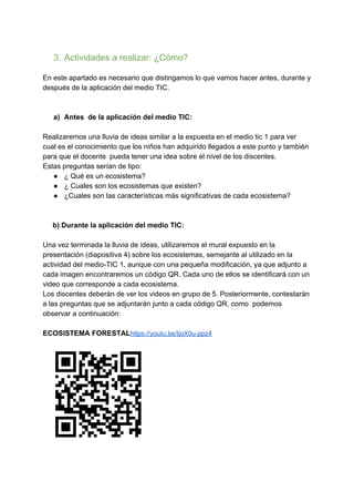 3. Actividades a realizar: ¿Cómo?
En este apartado es necesario que distingamos lo que vamos hacer antes, durante y
después de la aplicación del medio TIC.
a) Antes de la aplicación del medio TIC:
Realizaremos una lluvia de ideas similar a la expuesta en el medio tic 1 para ver
cual es el conocimiento que los niños han adquirido llegados a este punto y también
para que el docente pueda tener una idea sobre el nivel de los discentes.
Estas preguntas serían de tipo:
● ¿ Qué es un ecosistema?
● ¿ Cuales son los ecosistemas que existen?
● ¿Cuales son las características más significativas de cada ecosistema?
b) Durante la aplicación del medio TIC:
Una vez terminada la lluvia de ideas, utilizaremos el mural expuesto en la
presentación (diapositiva 4) sobre los ecosistemas, semejante al utilizado en la
actividad del medio-TIC 1, aunque con una pequeña modificación, ya que adjunto a
cada imagen encontraremos un código QR. Cada uno de ellos se identificará con un
video que corresponde a cada ecosistema.
Los discentes deberán de ver los videos en grupo de 5. Posteriormente, contestarán
a las preguntas que se adjuntarán junto a cada código QR, como podemos
observar a continuación:
ECOSISTEMA FORESTAL​https://youtu.be/IjoX0u-ppz4
 
