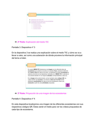 ➔ 2º Parte: ​Explicación del medio TIC
Pantalla 3: Diapositiva nº 3
En la diapositiva 3 se realiza una explicación sobre el medio TIC y cómo se va a
llevar a cabo, así como una aclaración de dónde proviene la información principal
del tema a tratar.
➔ 3º Parte: ​Proyección de una imagen de los ecosistemas
Pantalla 4: Diapositiva nº 4
En esta diapositiva localizamos una imagen de los diferentes ecosistemas con sus
respectivos códigos QR. Éstos serán el medio para ver los vídeos propuestos de
cada tipo de ecosistema.
 