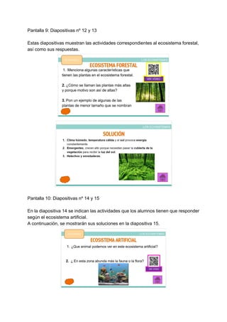 Pantalla 9: Diapositivas nº 12 y 13
Estas diapositivas muestran las actividades correspondientes al ecosistema forestal,
así como sus respuestas.
Pantalla 10: Diapositivas nº 14 y 15
En la diapositiva 14 se indican las actividades que los alumnos tienen que responder
según el ecosistema artificial.
A continuación, se mostrarán sus soluciones en la diapositiva 15.
 