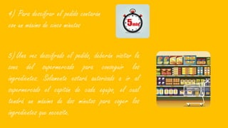 4) Para descifrar el pedido contarán
con un máximo de cinco minutos
5)Una vez descifrado el pedido, deberán visitar la
zona del supermercado para conseguir los
ingredientes. Solamente estará autorizado a ir al
supermercado el capitán de cada equipo, el cual
tendrá un máximo de dos minutos para coger los
ingredientes que necesite.
 