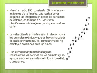 Nuestro medio tic
 Nuestro medio TIC consta de 30 tarjetas con
imágenes de animales. Las realizaremos
pegando las imágenes en bases de cartulinas
de colores, de tamaño A7. Por ultimo
plastificaremos las tarjetas para que no sufran
daño.
 La selección de animales estará relacionada a
los animales extintos y que se hayan trabajado
en clase previamente, así como animales no
extintos o cotidianos para los niños.
 Por ultimo repartiremos las tarjetas,
realizaremos los sonidos de los animales y nos
agruparemos en animales extintos y no extintos
o cotidianos.
 